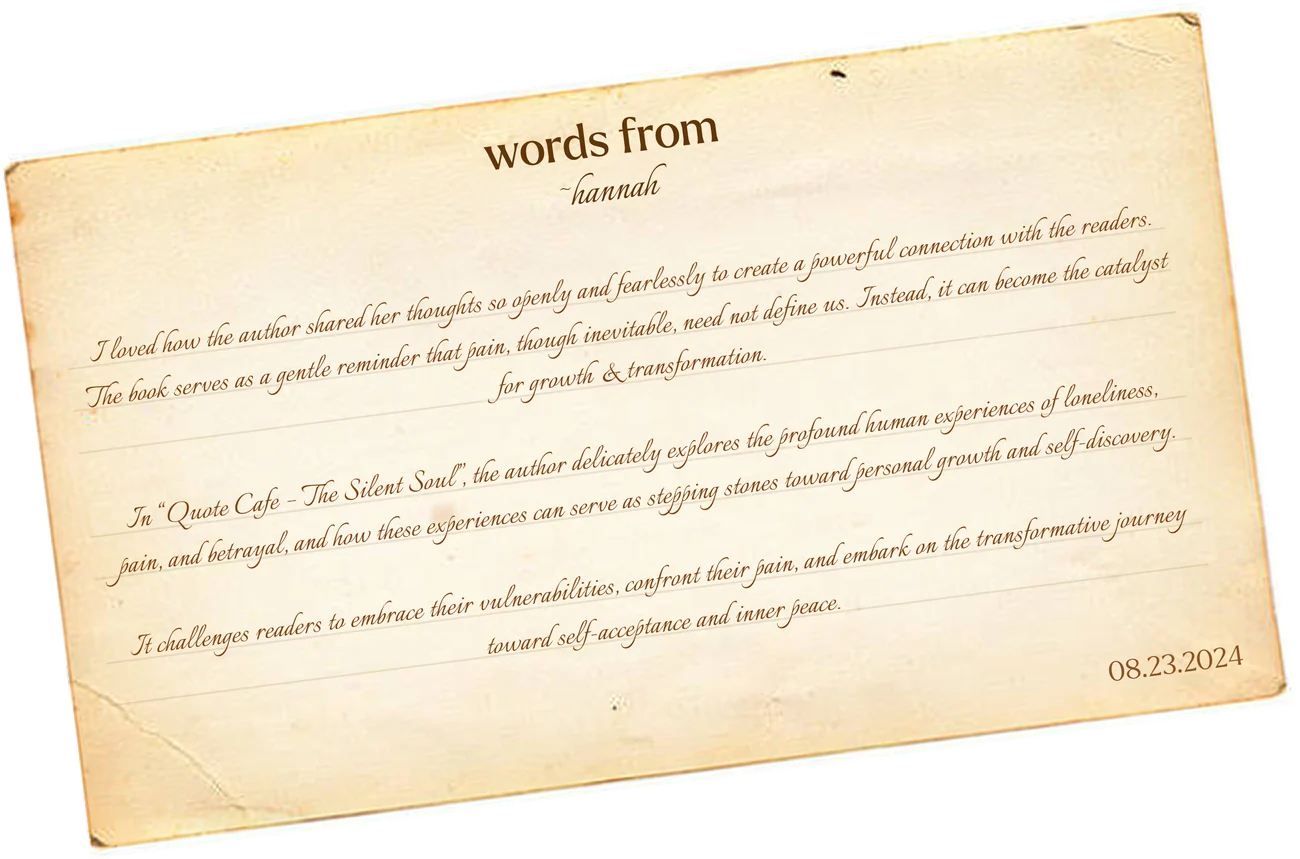 Words from Hannah: “I loved how the author shared her thoughts so openly and fearlessly to create a powerful connection with the readers. The book serves as a gentle reminder that pain, though inevitable, need not define us. Instead, it can become the catalyst for growth & transformation. In ‘Quote Cafe - The Silent Soul’, the author delicately explores the profound human experience of loneliness, pain, and betrayal, and how these experiences can serve as stepping stones toward personal growth and self discovery. It challenges readers to embrace their vulnerabilities, confront their pain, and embark on the transformative journey toward self-acceptance and inner peace.” 08.23.2024