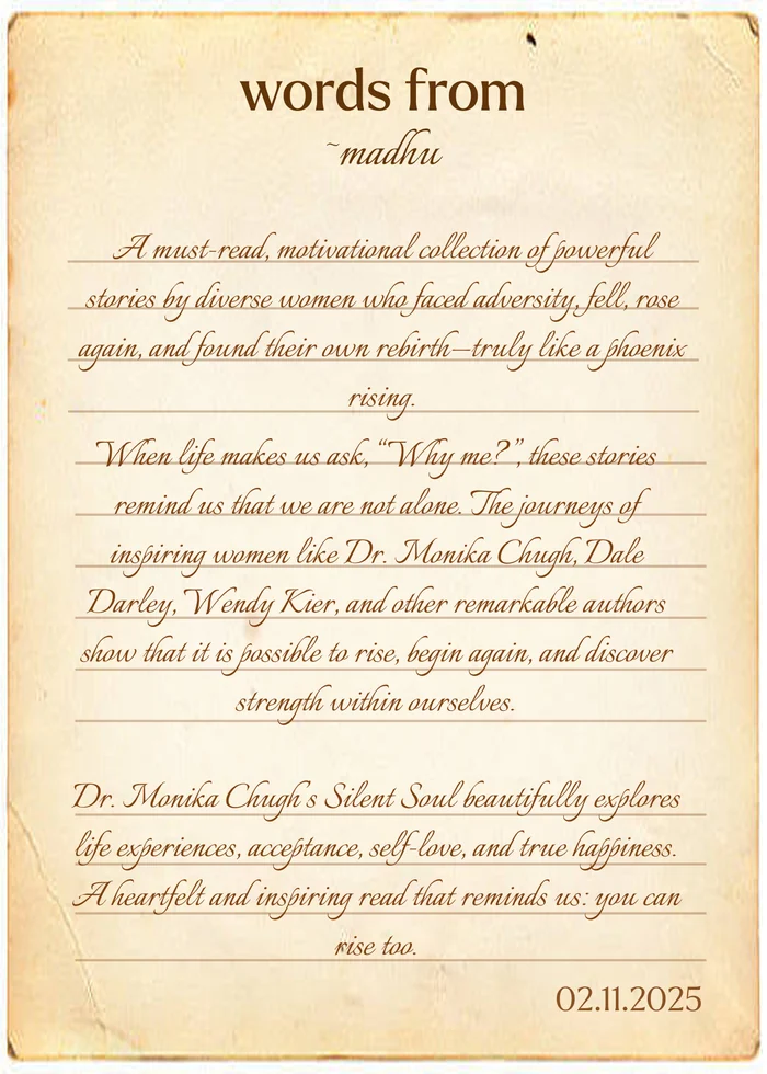 Words from Madhu: “A must-read, motivational collection of powerful stories by diverse women who faced adversity, fell, rose again, and found their own rebirth—truly like a phoenix rising. When life makes us ask, “Why me?”, these stories remind us that we are not alone. The journeys of inspiring women like Dr. Monika Chugh, Dale Darley, Wendy Kier, and other remarkable authors show that it is possible to rise, begin again, and discover strength within ourselves. Dr. Monika Chugh’s Silent Soul beautifully explores life experiences, acceptance, self-love, and true happiness. A heartfelt and inspiring read that reminds us: you can rise too.” 02.11.2025