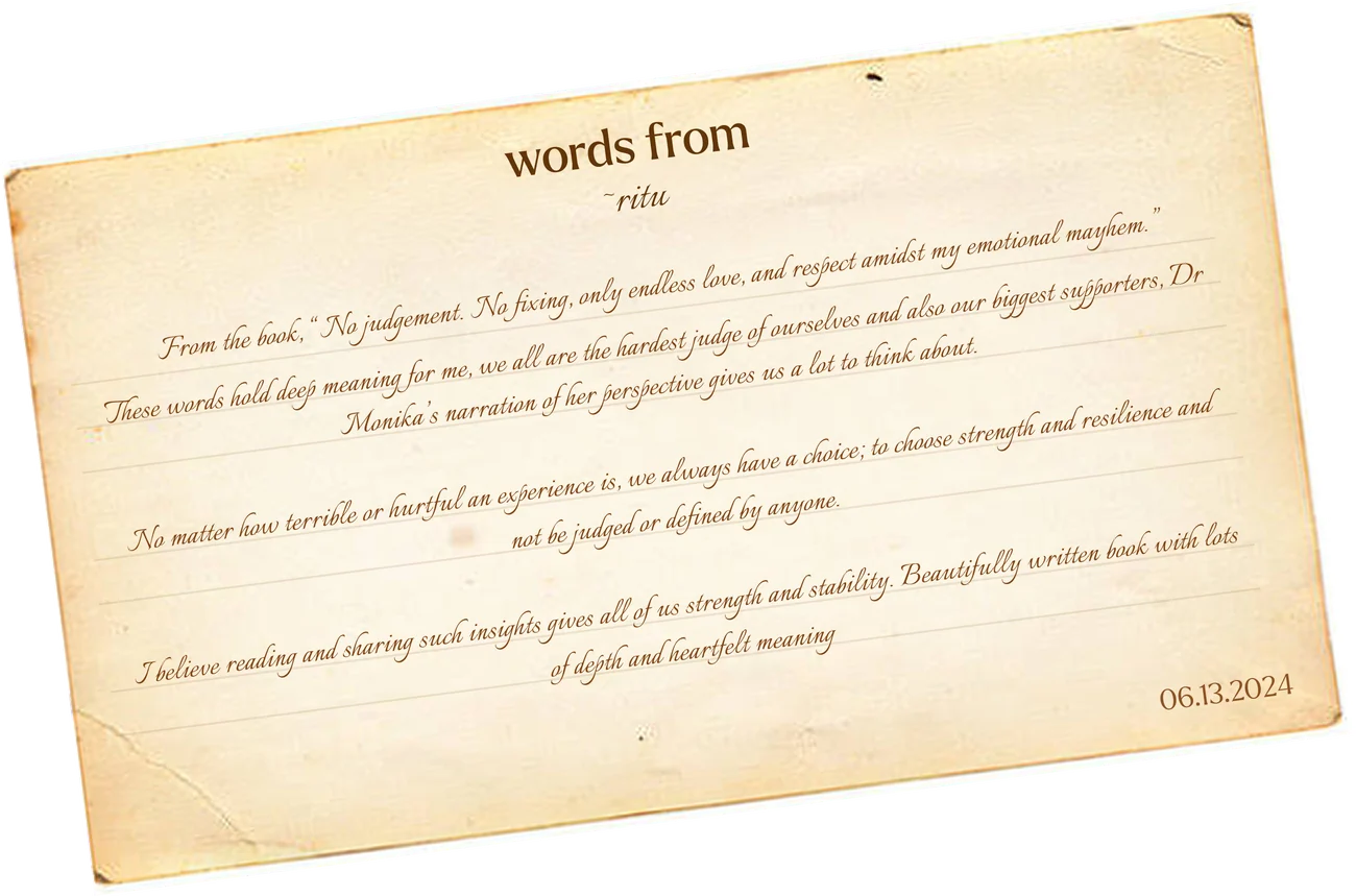 Words from Ritu: “From the book, “No judgement. No fixing, only endless love, and respect amidst my emotional mayhem.” These words hold deep meaning for me, we all are the hardest judge of ourselves and also our biggest supporters, Dr Monika’s narration of her perspective gives us a lot to think about. No matter how terrible or hurtful an experience is, we always have a choice; to choose strength and resilience and not be judged or defined by anyone. I believe reading and sharing such insights gives all of us strength and stability. Beautifully written book with lots of depth and heartfelt meaning.” 06.13.2024
